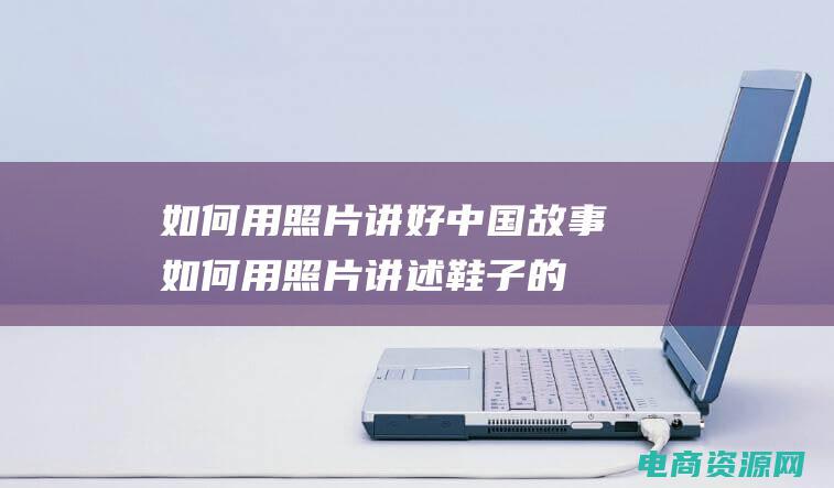 如何用照片讲好中国故事 (如何用照片讲述鞋子的故事？)