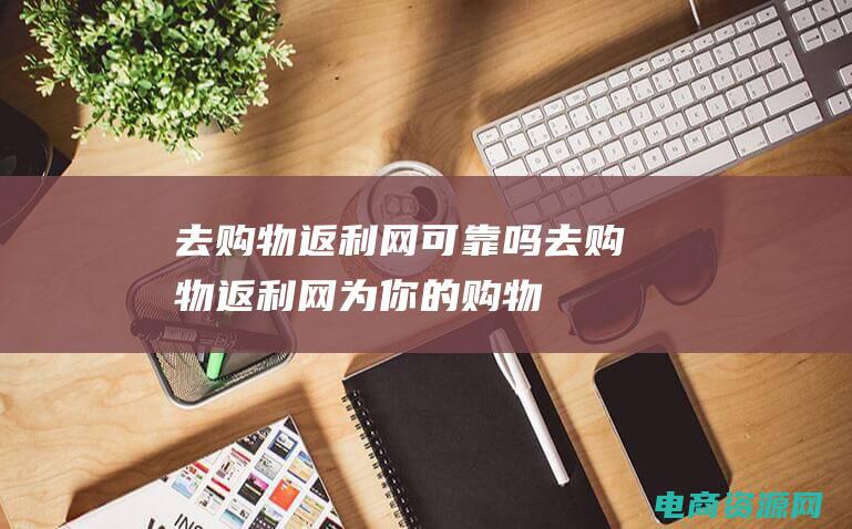 去购物返利网可靠吗 (去购物返利网：为你的购物狂欢节省更多)