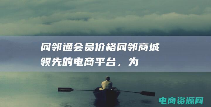 网邻通会员价格 (网邻商城：领先的电商平台，为您带来全新的购物体验)