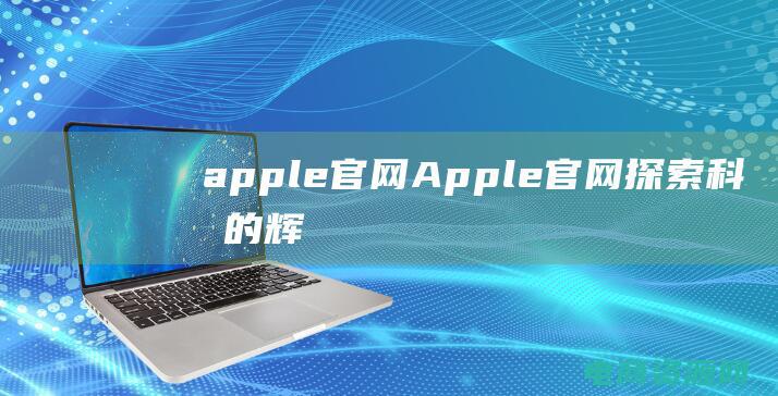 apple官网 (Apple官网：探索科技的辉煌世界)