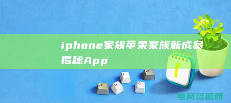 iphone 家族 (苹果家族新成员揭秘：Apple官网为您独家呈现)