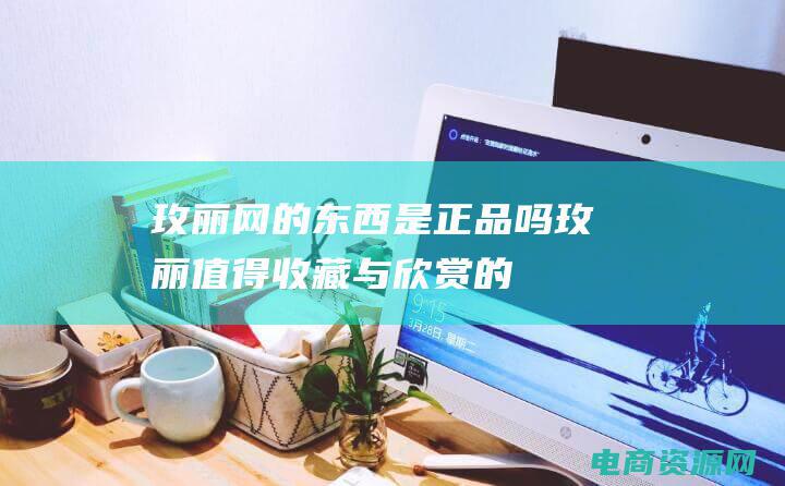 玫丽网的东西是正品吗 (玫丽：值得收藏与欣赏的花朵)
