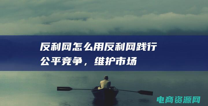 反利网怎么用 (反利网：践行公平竞争，维护市场秩序)