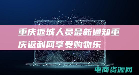 重庆返城人员最新通知 (重庆返利网：享受购物乐趣，返利优惠不断)