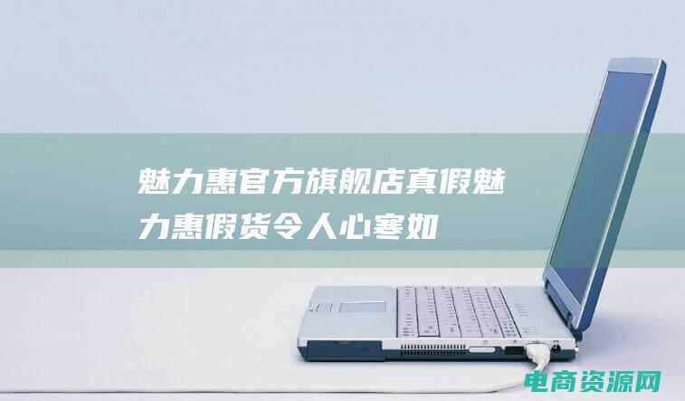 魅力惠官方旗舰店真假 (魅力惠假货令人心寒：如何购买放心商品？)