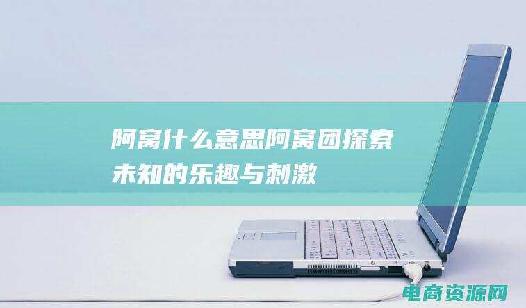 阿窝什么意思 (阿窝团：探索未知的乐趣与刺激)