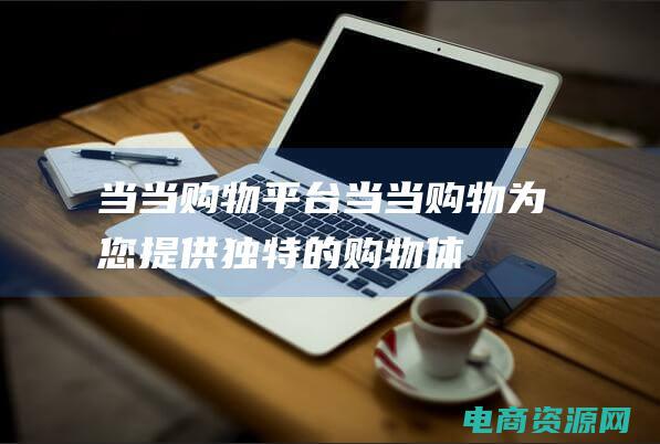 当当购物平台 (当当购物：为您提供独特的购物体验)