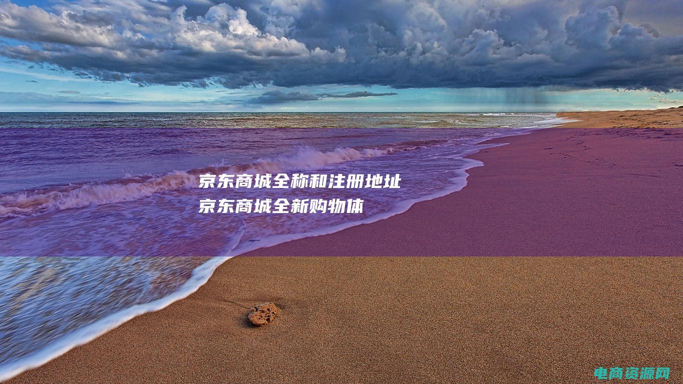 京东商城全称和注册地址 (京东商城：全新购物体验，用心呵护每位用户)