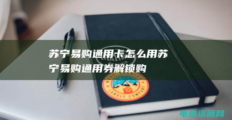 苏宁易购通用卡怎么用 (苏宁易购通用券: 解锁购物新时代)