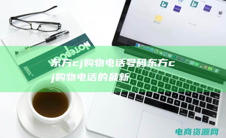 东方cj购物电话号码 (东方cj购物电话的最新消息)