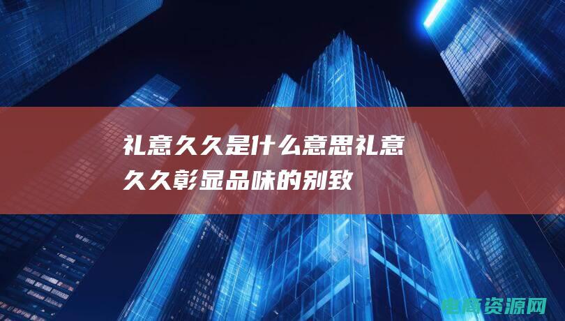 礼意久久是什么意思 (礼意久久：彰显品味的别致礼品选择)