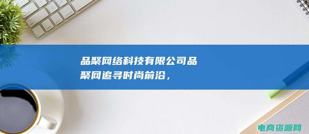 品聚网络科技有限公司 (品聚网：追寻时尚前沿，与潮流同行)