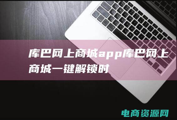 库巴网上商城app (库巴网上商城：一键解锁时尚购物新体验)
