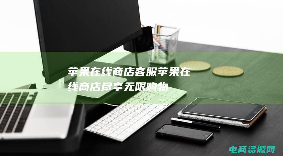 苹果在线商店客服 (苹果在线商店：尽享无限购物乐趣)