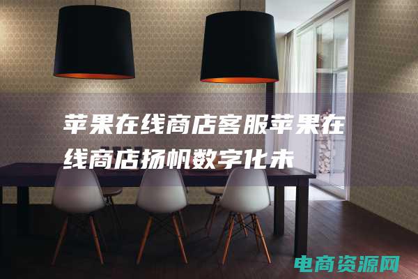 苹果在线商店客服 (苹果在线商店：扬帆数字化未来)