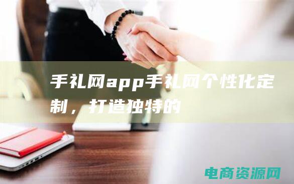 手礼网app (手礼网：个性化定制，打造独特的手礼)