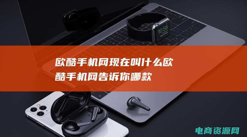 欧酷手机网现在叫什么 (欧酷手机网：告诉你哪款手机性价比最高)