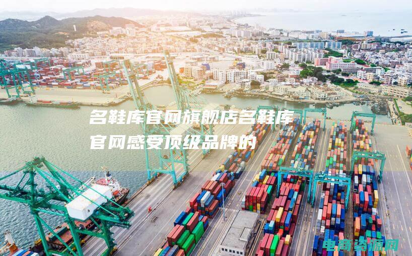 名鞋库官网旗舰店 (名鞋库官网：感受顶级品牌的奢华与精致)