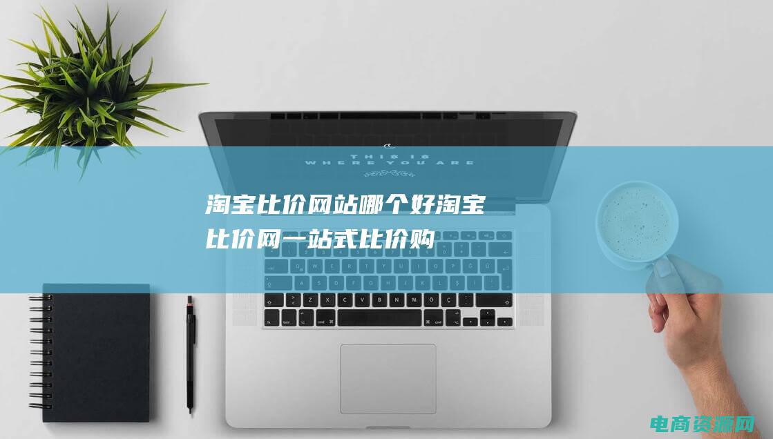 淘宝比价网站哪个好 (淘宝比价网：一站式比价购物平台)