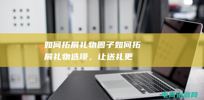 如何拓展礼物圈子 (如何拓展礼物选项，让送礼更有创意)
