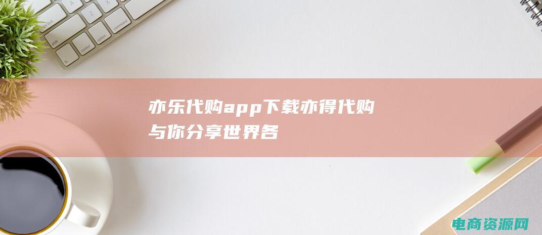 亦乐代购app下载 (亦得代购：与你分享世界各地的奢华品牌)