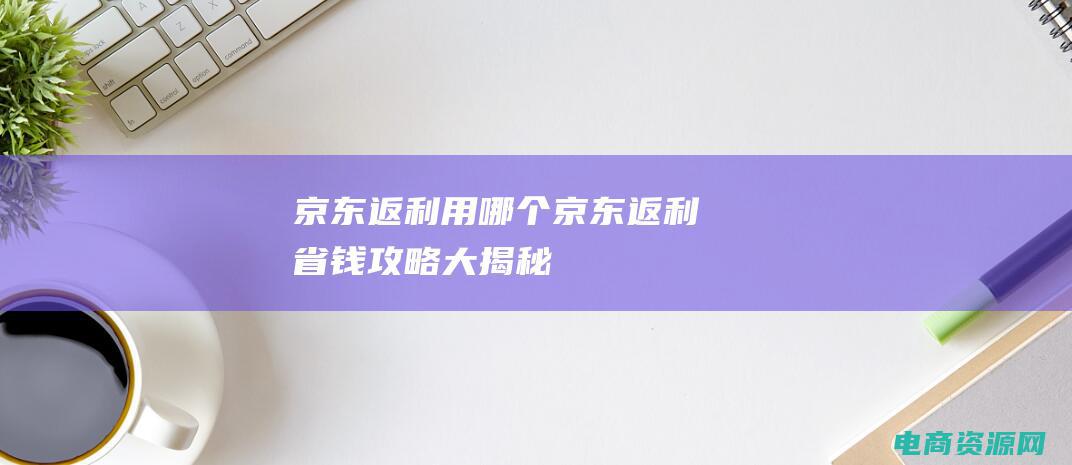 京东返利用哪个 (京东返利：省钱攻略大揭秘)