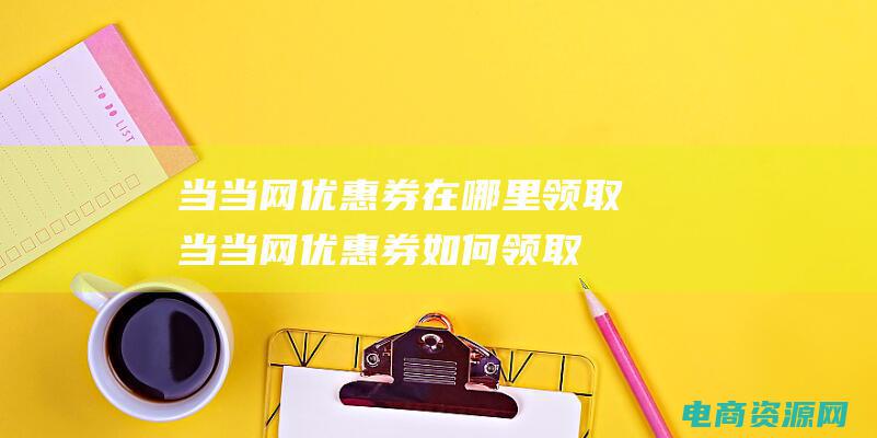 当当网优惠券在哪里领取 (当当网优惠券如何领取并使用)