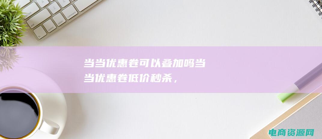 当当优惠卷可以叠加吗 (当当优惠卷：低价秒杀，一抢即得！)