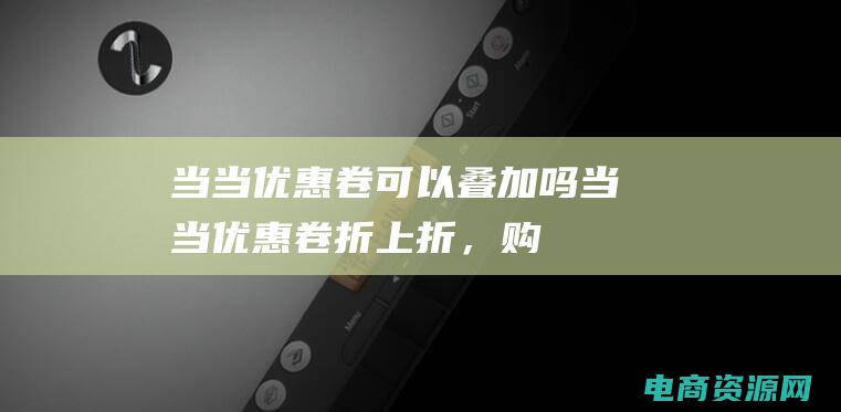 当当优惠卷可以叠加吗 (当当优惠卷：折上折，购物更划算！)