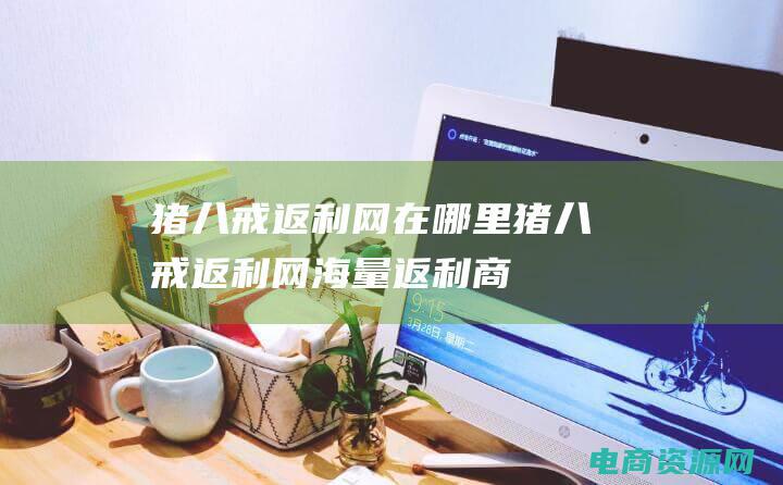 猪八戒返利网在哪里 (猪八戒返利网：海量返利商品，一网打尽！)