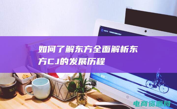 如何了解东方 (全面解析东方CJ的发展历程)