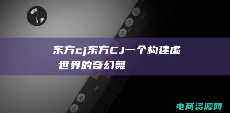 东方 cj (东方CJ：一个构建虚拟世界的奇幻舞台)