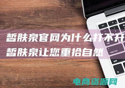 皙肤泉官网为什么打不开 (皙肤泉：让您重拾自然纯净的肌肤之美)