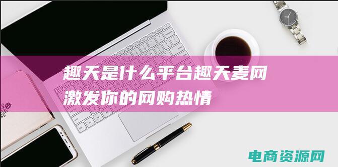 趣天是什么平台 (趣天麦网：激发你的网购热情)