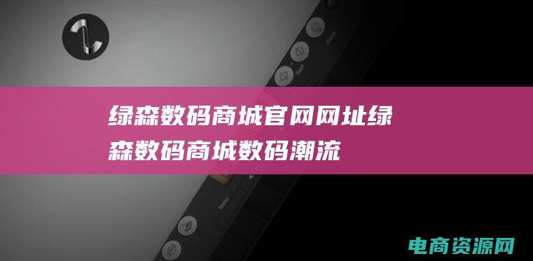 绿森数码商城官网网址 (绿森数码商城：数码潮流，尽在我们手中)