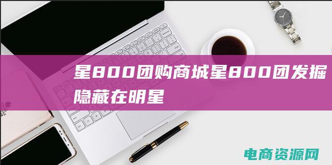 星800团购商城 (星800团：发掘隐藏在明星们眼中的闪耀潜力)
